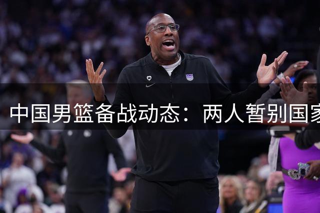 中国男篮备战动态：两人暂别国家队，赵柏清签约风波引篮协调查