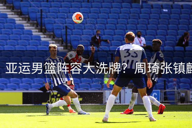 亚运男篮阵容大洗牌？周琦张镇麟或成救火队员