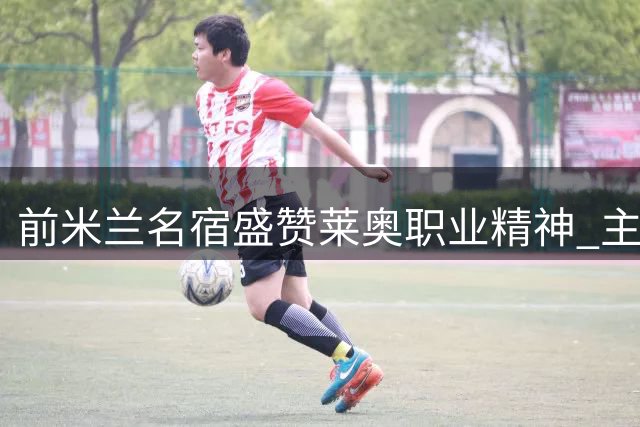 前米兰名宿盛赞莱奥职业精神 主帅谈其伤情与队内竞争