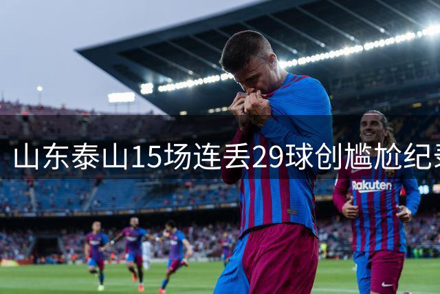 山东泰山15场连丢29球创尴尬纪录，防守顽疾引发媒体热议