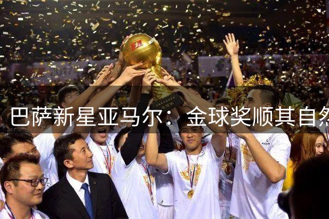 巴萨新星亚马尔：金球奖顺其自然，更看重团队荣誉