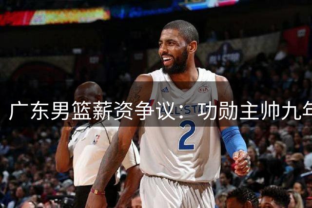 广东男篮薪资争议：功勋主帅九年付出不及新帅高薪