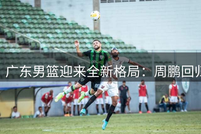 广东男篮迎来全新格局：周鹏回归在即，管理层教练组全面换血