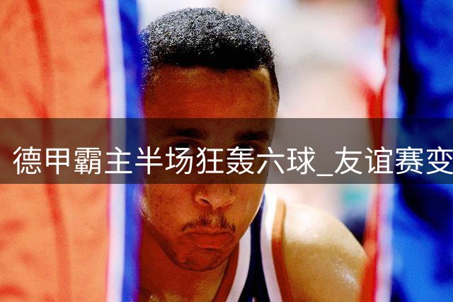德甲霸主半场狂轰六球 友谊赛变"友尽赛"引热议