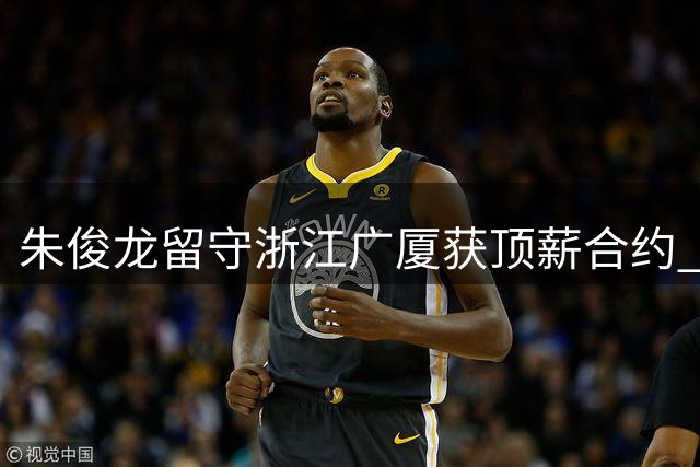 朱俊龙留守浙江广厦获顶薪合约 球队锁定锋线防守核心
