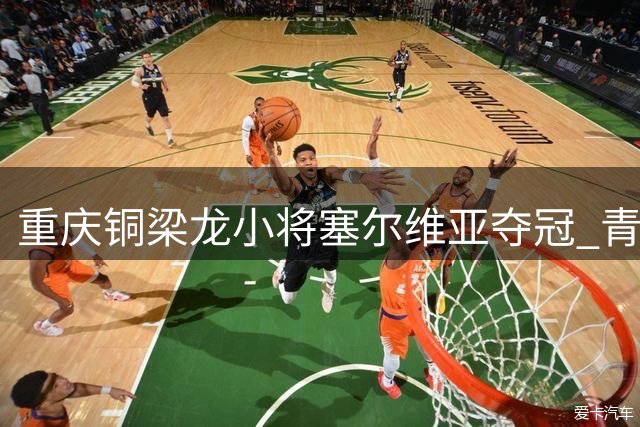 重庆铜梁龙小将塞尔维亚夺冠 青训成果闪耀国际赛场