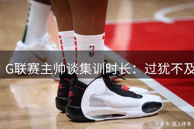 G联赛主帅谈集训时长：过犹不及恐削弱球员热情